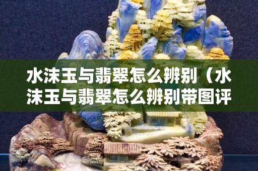 水沫玉與翡翠怎么辨別（水沫玉與翡翠怎么辨別帶圖評論）