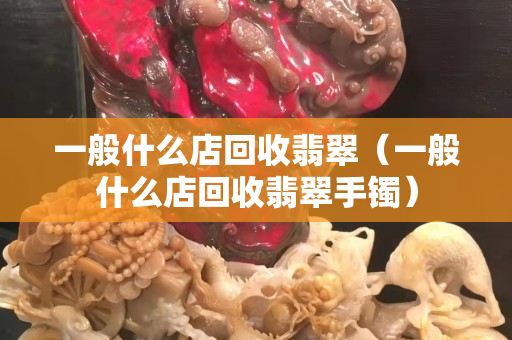 一般什么店回收翡翠（一般什么店回收翡翠手鐲）