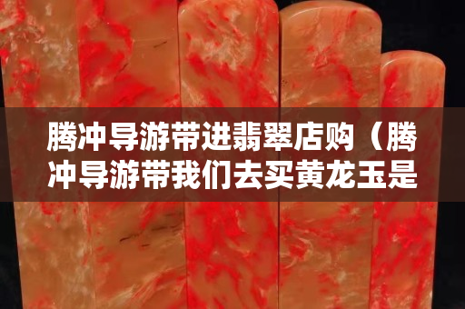 騰沖導游帶進翡翠店購（騰沖導游帶我們去買黃龍玉是真的嗎）