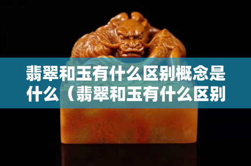翡翠和玉有什么區別概念是什么（翡翠和玉有什么區別概念是什么翡翠形成多少年）