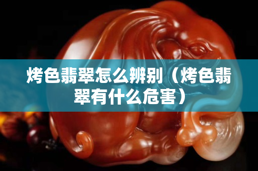 烤色翡翠怎么辨別（烤色翡翠有什么危害）
