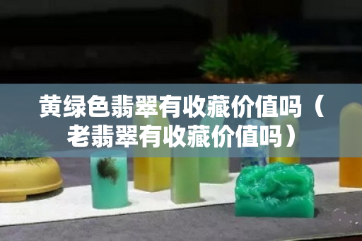 黃綠色翡翠有收藏價值嗎（老翡翠有收藏價值嗎）