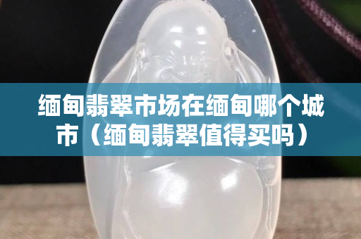 緬甸翡翠市場在緬甸哪個城市（緬甸翡翠值得買嗎）