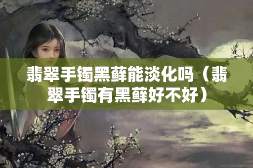 翡翠手鐲黑蘚能淡化嗎（翡翠手鐲有黑蘚好不好）
