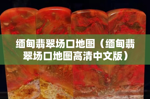 緬甸翡翠場口地圖（緬甸翡翠場口地圖高清中文版）