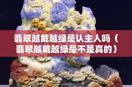翡翠越戴越綠是認主人嗎（翡翠越戴越綠是不是真的）