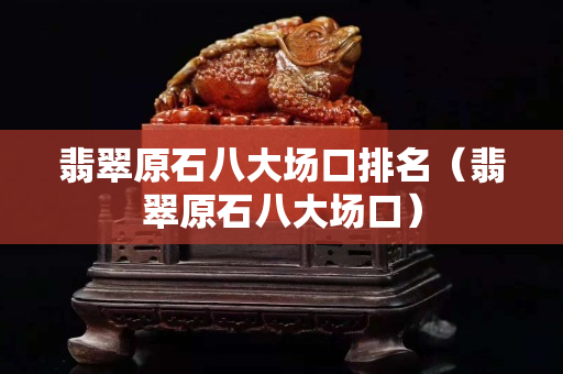 翡翠原石八大場口排名（翡翠原石八大場口）
