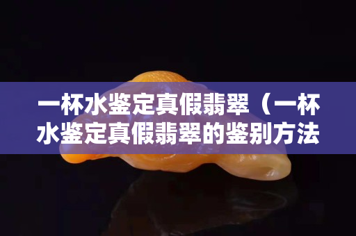 一杯水鑒定真假翡翠（一杯水鑒定真假翡翠的鑒別方法）