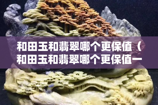 和田玉和翡翠哪個更保值（和田玉和翡翠哪個更保值一點）