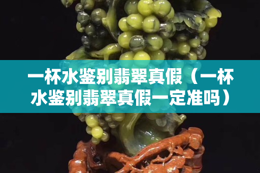 一杯水鑒別翡翠真假（一杯水鑒別翡翠真假一定準(zhǔn)嗎）