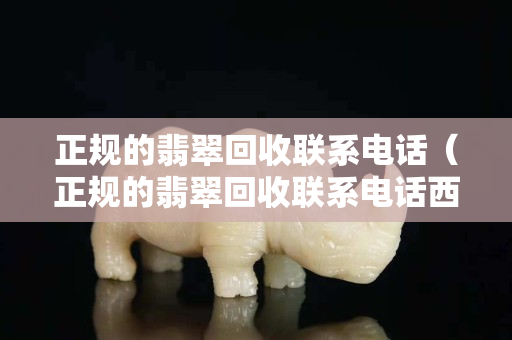 正規的翡翠回收聯系電話（正規的翡翠回收聯系電話西安電話）