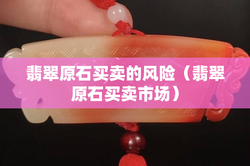 翡翠原石買賣的風險（翡翠原石買賣市場）