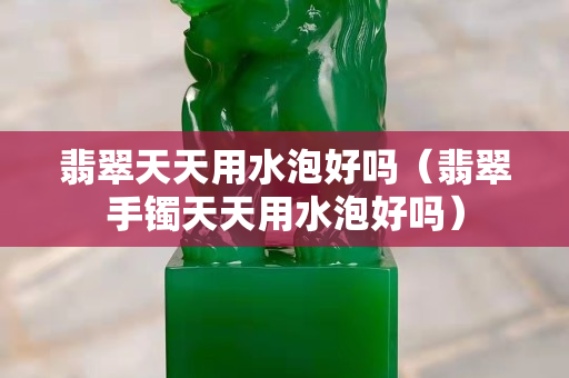 翡翠天天用水泡好嗎（翡翠手鐲天天用水泡好嗎）