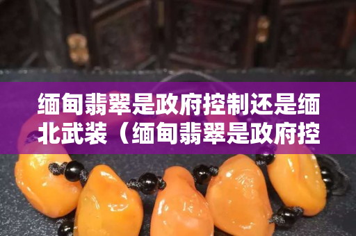緬甸翡翠是政府控制還是緬北武裝（緬甸翡翠是政府控制還是軍閥控制）