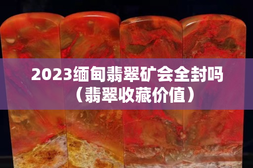 2023緬甸翡翠礦會全封嗎（翡翠收藏價值）