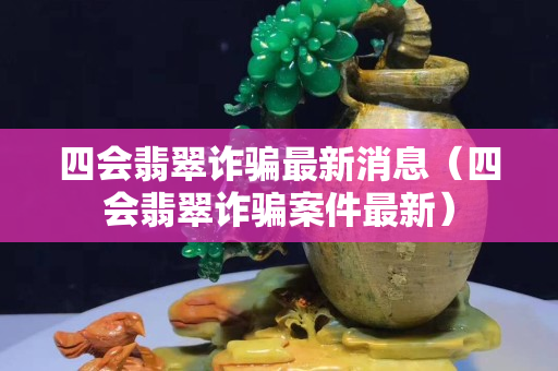 四會翡翠詐騙最新消息（四會翡翠詐騙案件最新）