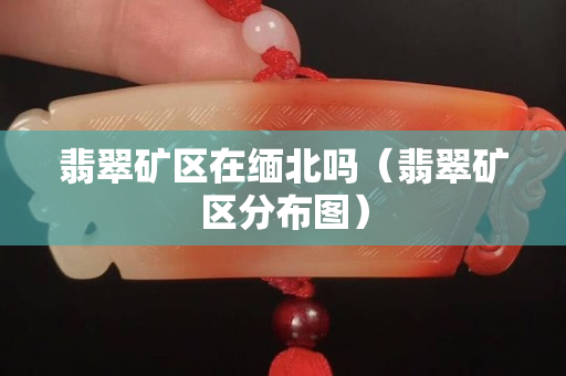 翡翠礦區在緬北嗎（翡翠礦區分布圖）