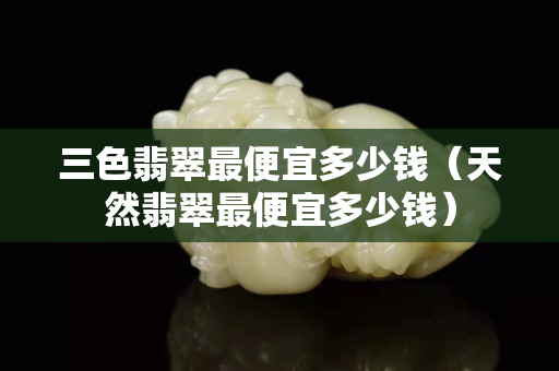 三色翡翠最便宜多少錢（天然翡翠最便宜多少錢）