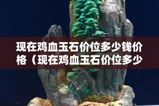 現在雞血玉石價位多少錢價格（現在雞血玉石價位多少錢價格）