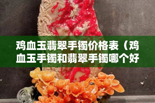 雞血玉翡翠手鐲價格表（雞血玉手鐲和翡翠手鐲哪個好）