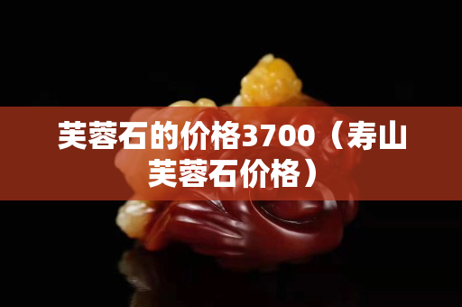 芙蓉石的價格3700（壽山芙蓉石價格）