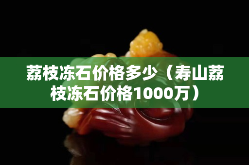 荔枝凍石價格多少（壽山荔枝凍石價格1000萬）