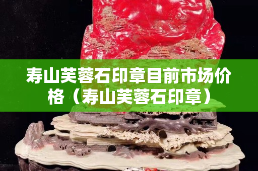 壽山芙蓉石印章目前市場價格（壽山芙蓉石印章）