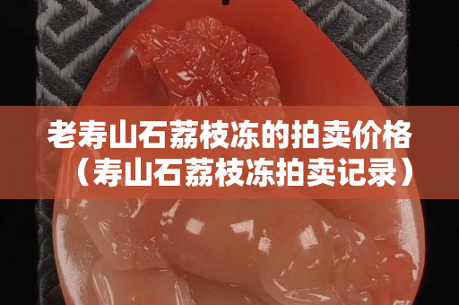 老壽山石荔枝凍的拍賣價格（壽山石荔枝凍拍賣記錄）