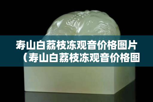 壽山白荔枝凍觀音價格圖片（壽山白荔枝凍觀音價格圖片）