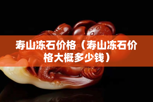 壽山凍石價格（壽山凍石價格大概多少錢）