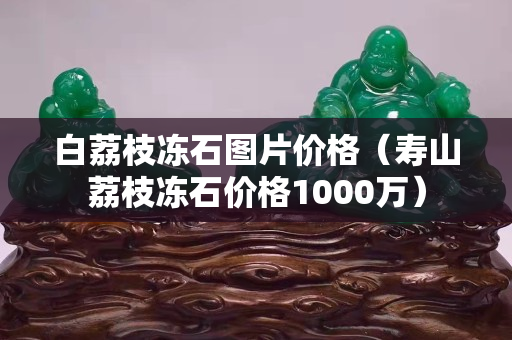 白荔枝凍石圖片價(jià)格（壽山荔枝凍石價(jià)格1000萬(wàn)）