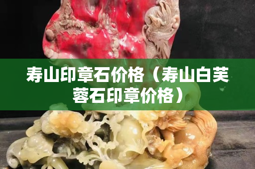 壽山印章石價格（壽山白芙蓉石印章價格）
