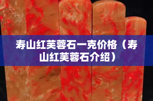 壽山紅芙蓉石一克價格（壽山紅芙蓉石介紹）