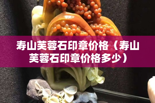 壽山芙蓉石印章價格（壽山芙蓉石印章價格多少）