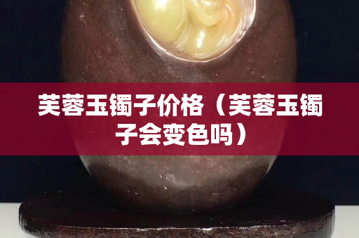 芙蓉玉鐲子價格（芙蓉玉鐲子會變色嗎）