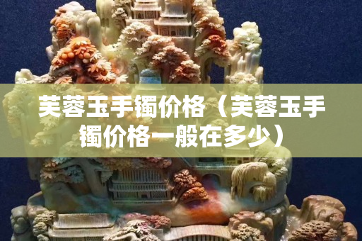 芙蓉玉手鐲價格（芙蓉玉手鐲價格一般在多少）