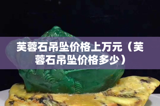 芙蓉石吊墜價格上萬元（芙蓉石吊墜價格多少）