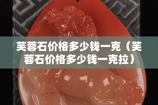 芙蓉石價格多少錢一克（芙蓉石價格多少錢一克拉）