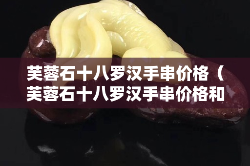 芙蓉石十八羅漢手串價格（芙蓉石十八羅漢手串價格和圖片）