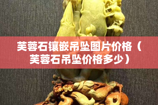 芙蓉石鑲嵌吊墜圖片價格（芙蓉石吊墜價格多少）
