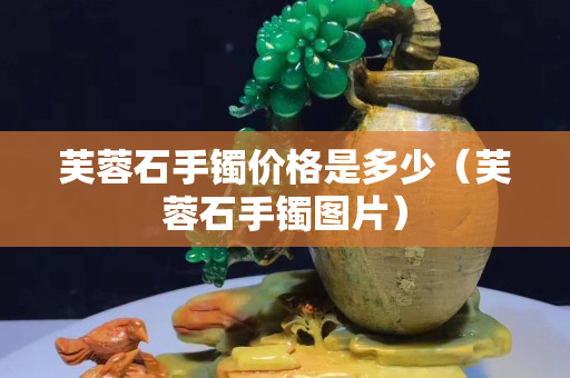 芙蓉石手鐲價格是多少（芙蓉石手鐲圖片）