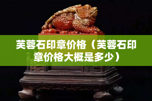 芙蓉石印章價格（芙蓉石印章價格大概是多少）
