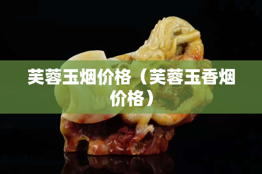 芙蓉玉煙價格（芙蓉玉香煙價格）