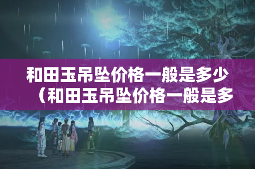 和田玉吊墜價格一般是多少（和田玉吊墜價格一般是多少錢）