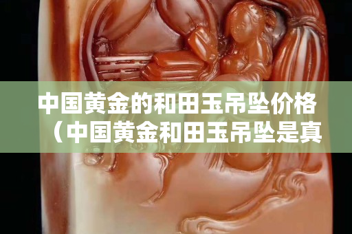 中國黃金的和田玉吊墜價格（中國黃金和田玉吊墜是真的嗎）