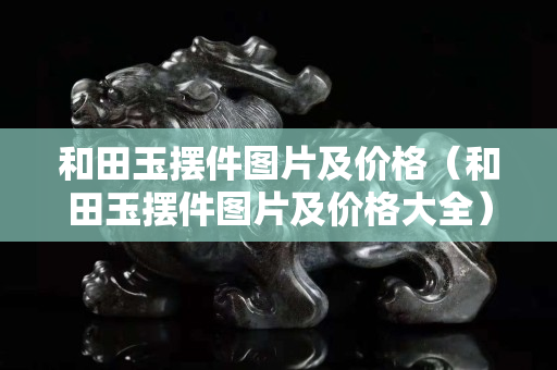 和田玉擺件圖片及價格（和田玉擺件圖片及價格大全）