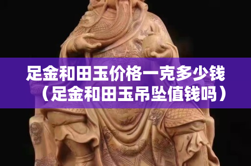 足金和田玉價格一克多少錢（足金和田玉吊墜值錢嗎）