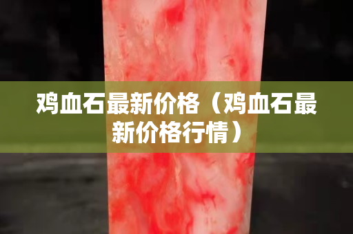 雞血石最新價格（雞血石最新價格行情）