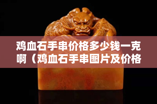 雞血石手串價格多少錢一克啊（雞血石手串圖片及價格）