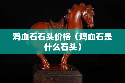 雞血石石頭價格（雞血石是什么石頭）